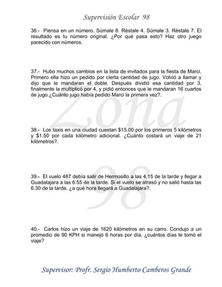 Supervisión Escolar 98
Supervisor: Profr. Sergio Humberto Camberos Grande
Zona
98
36.- Piensa en un número. Súmale 8. Réstale 4. Súmale 3. Réstale 7. El
resultado es tu número original. ¿Por qué pasa esto? Haz otro juego
parecido con números.
37.- Hubo muchos cambios en la lista de invitados para la fiesta de Marci.
Primero ella hizo un pedido por cierta cantidad de jugo. Volvió a llamar y
dijo que le mandaran el doble. Después dividió esa cantidad por 3,
finalmente la multiplicó por 4, y pidió entonces que le mandaran 16 cuartos
de jugo.¿Cuánto jugo había pedido Marci la primera vez?.
38.- Los taxis en una ciudad cuestan $15.00 por los primeros 5 kilómetros
y $1.50 por cada kilómetro adicional. ¿Cuánto costará un viaje de 21
kilómetros?.
39.- El vuelo 487 debía salir de Hermosillo a las 4.15 de la tarde y llegar a
Guadalajara a las 6.55 de la tarde. Si el vuelo se atrasó y no salió hasta las
6.30 de la tarde, ¿a qué hora llegará a Guadalajara?.
40.- Carlos hizo un viaje de 1620 kilómetros en su carro. Condujo a un
promedio de 90 KPH si manejó 6 horas por día, ¿cuántos días le tomó el
viaje?
 