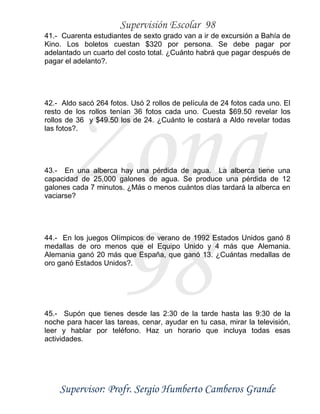 Supervisión Escolar 98
Supervisor: Profr. Sergio Humberto Camberos Grande
Zona
98
41.- Cuarenta estudiantes de sexto grado van a ir de excursión a Bahía de
Kino. Los boletos cuestan $320 por persona. Se debe pagar por
adelantado un cuarto del costo total. ¿Cuánto habrá que pagar después de
pagar el adelanto?.
42.- Aldo sacó 264 fotos. Usó 2 rollos de película de 24 fotos cada uno. El
resto de los rollos tenían 36 fotos cada uno. Cuesta $69.50 revelar los
rollos de 36 y $49.50 los de 24. ¿Cuánto le costará a Aldo revelar todas
las fotos?.
43.- En una alberca hay una pérdida de agua. La alberca tiene una
capacidad de 25,000 galones de agua. Se produce una pérdida de 12
galones cada 7 minutos. ¿Más o menos cuántos días tardará la alberca en
vaciarse?
44.- En los juegos Olímpicos de verano de 1992 Estados Unidos ganó 8
medallas de oro menos que el Equipo Unido y 4 más que Alemania.
Alemania ganó 20 más que España, que ganó 13. ¿Cuántas medallas de
oro ganó Estados Unidos?.
45.- Supón que tienes desde las 2:30 de la tarde hasta las 9:30 de la
noche para hacer las tareas, cenar, ayudar en tu casa, mirar la televisión,
leer y hablar por teléfono. Haz un horario que incluya todas esas
actividades.
 