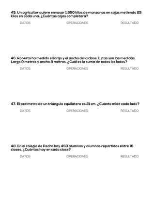 45. Un agricultor quiere envasar 1.850 kilos de manzanas en cajas metiendo 25
kilos en cada una. ¿Cuántas cajas completará?
DATOS OPERACIONES RESULTADO
46. Roberto ha medido el largo y el ancho de la clase. Estas son las medidas.
Largo 9 metros y ancho 8 metros. ¿Cuál es la suma de todos los lados?
DATOS OPERACIONES RESULTADO
47. El perímetro de un triángulo equilátero es 21 cm. ¿Cuánto mide cada lado?
DATOS OPERACIONES RESULTADO
48. En el colegio de Pedro hay 450 alumnos y alumnas repartidos entre 18
clases. ¿Cuántos hay en cada clase?
DATOS OPERACIONES RESULTADO
 