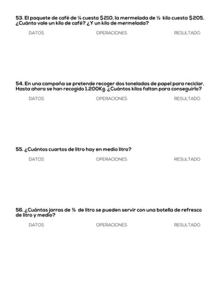 53. El paquete de café de ¼ cuesta $210, la mermelada de ½ kilo cuesta $205.
¿Cuánto vale un kilo de café? ¿Y un kilo de mermelada?
DATOS OPERACIONES RESULTADO
54. En una campaña se pretende recoger dos toneladas de papel para reciclar.
Hasta ahora se han recogido 1.200Kg. ¿Cuántos kilos faltan para conseguirlo?
DATOS OPERACIONES RESULTADO
55. ¿Cuántos cuartos de litro hay en medio litro?
DATOS OPERACIONES RESULTADO
56. ¿Cuántas jarras de ¾ de litro se pueden servir con una botella de refresco
de litro y medio?
DATOS OPERACIONES RESULTADO
 