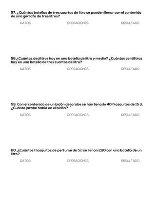 57. ¿Cuántas botellas de tres cuartos de litro se pueden llenar con el contenido
de una garrafa de tres litros?
DATOS OPERACIONES RESULTADO
58 ¿Cuántos decilitros hay en una botella de litro y medio? ¿Cuántos centilitros
hay en una botella de tres cuartos de litro?
DATOS OPERACIONES RESULTADO
59. Con el contenido de un bidón de jarabe se han llenado 40 frasquitos de 15 cl.
¿Cuánto jarabe había en el bidón?
DATOS OPERACIONES RESULTADO
60. ¿Cuántos frasquitos de perfume de 5cl se llenan 260 con una botella de un
litro?
DATOS OPERACIONES RESULTADO
 