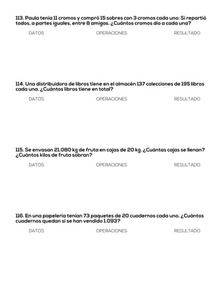 113. Paula tenía 11 cromos y compró 15 sobres con 3 cromos cada uno: Si repartió
todos, a partes iguales, entre 8 amigas. ¿Cuántos cromos dio a cada una?
DATOS OPERACIONES RESULTADO
114. Una distribuidora de libros tiene en el almacén 137 colecciones de 195 libros
cada una. ¿Cuántos libros tiene en total?
DATOS OPERACIONES RESULTADO
115. Se envasan 21.080 kg de fruta en cajas de 20 kg. ¿Cuántas cajas se llenan?
¿Cuántos kilos de fruta sobran?
DATOS OPERACIONES RESULTADO
116. En una papelería tenían 73 paquetes de 20 cuadernos cada uno. ¿Cuántos
cuadernos quedan si se han vendido 1.093?
DATOS OPERACIONES RESULTADO
 