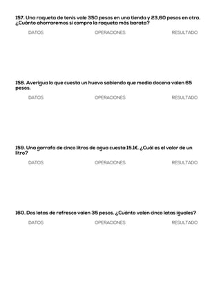 157. Una raqueta de tenis vale 350 pesos en una tienda y 23,60 pesos en otra.
¿Cuánto ahorraremos si compro la raqueta más barata?
DATOS OPERACIONES RESULTADO
158. Averigua lo que cuesta un huevo sabiendo que media docena valen 65
pesos.
DATOS OPERACIONES RESULTADO
159. Una garrafa de cinco litros de agua cuesta 15.1€. ¿Cuál es el valor de un
litro?
DATOS OPERACIONES RESULTADO
160. Dos latas de refresco valen 35 pesos. ¿Cuánto valen cinco latas iguales?
DATOS OPERACIONES RESULTADO
 
