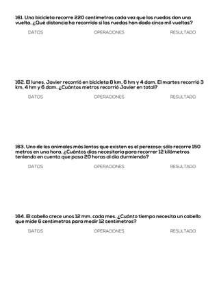 161. Una bicicleta recorre 220 centímetros cada vez que las ruedas dan una
vuelta. ¿Qué distancia ha recorrido si las ruedas han dado cinco mil vueltas?
DATOS OPERACIONES RESULTADO
162. El lunes, Javier recorrió en bicicleta 8 km, 6 hm y 4 dam. El martes recorrió 3
km, 4 hm y 6 dam. ¿Cuántos metros recorrió Javier en total?
DATOS OPERACIONES RESULTADO
163. Uno de los animales más lentos que existen es el perezoso: sólo recorre 150
metros en una hora. ¿Cuántos días necesitaría para recorrer 12 kilómetros
teniendo en cuenta que pasa 20 horas al día durmiendo?
DATOS OPERACIONES RESULTADO
164. El cabello crece unos 12 mm. cada mes. ¿Cuánto tiempo necesita un cabello
que mide 6 centímetros para medir 12 centímetros?
DATOS OPERACIONES RESULTADO
 