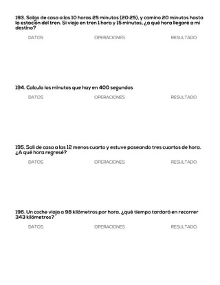 193. Salgo de casa a las 10 horas 25 minutos (20:25), y camino 20 minutos hasta
la estación del tren. Si viajo en tren 1 hora y 15 minutos, ¿a qué hora llegaré a mi
destino?
DATOS OPERACIONES RESULTADO
194. Calcula los minutos que hay en 400 segundos
DATOS OPERACIONES RESULTADO
195. Salí de casa a las 12 menos cuarto y estuve paseando tres cuartos de hora.
¿A qué hora regresé?
DATOS OPERACIONES RESULTADO
196. Un coche viaja a 98 kilómetros por hora, ¿qué tiempo tardará en recorrer
343 kilómetros?
DATOS OPERACIONES RESULTADO
 