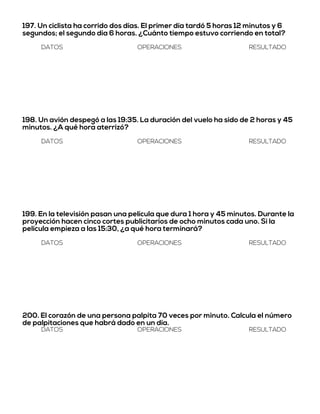 197. Un ciclista ha corrido dos días. El primer día tardó 5 horas 12 minutos y 6
segundos; el segundo día 6 horas. ¿Cuánto tiempo estuvo corriendo en total?
DATOS OPERACIONES RESULTADO
198. Un avión despegó a las 19:35. La duración del vuelo ha sido de 2 horas y 45
minutos. ¿A qué hora aterrizó?
DATOS OPERACIONES RESULTADO
199. En la televisión pasan una película que dura 1 hora y 45 minutos. Durante la
proyección hacen cinco cortes publicitarios de ocho minutos cada uno. Si la
película empieza a las 15:30, ¿a qué hora terminará?
DATOS OPERACIONES RESULTADO
200. El corazón de una persona palpita 70 veces por minuto. Calcula el número
de palpitaciones que habrá dado en un día.
DATOS OPERACIONES RESULTADO
 