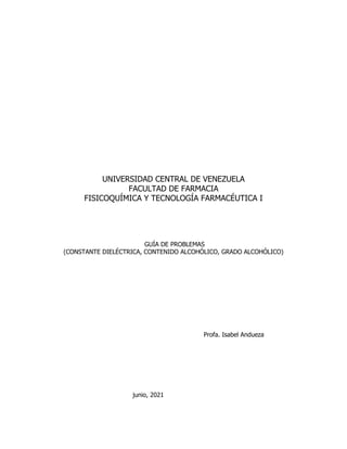 UNIVERSIDAD CENTRAL DE VENEZUELA
FACULTAD DE FARMACIA
FISICOQUÍMICA Y TECNOLOGÍA FARMACÉUTICA I
GUÍA DE PROBLEMAS
(CONSTANTE DIELÉCTRICA, CONTENIDO ALCOHÓLICO, GRADO ALCOHÓLICO)
Profa. Isabel Andueza
junio, 2021
 