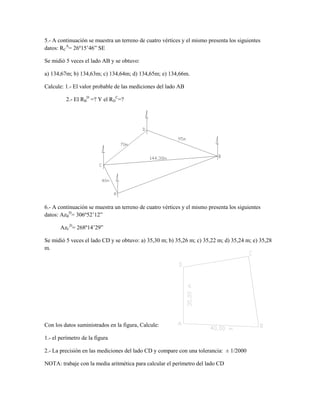 5.- A continuación se muestra un terreno de cuatro vértices y el mismo presenta los siguientes
datos: RCA= 26º15’46” SE
Se midió 5 veces el lado AB y se obtuvo:
a) 134,67m; b) 134,63m; c) 134,64m; d) 134,65m; e) 134,66m.
Calcule: 1.- El valor probable de las mediciones del lado AB
2.- El RBD =? Y el RDC=?

6.- A continuación se muestra un terreno de cuatro vértices y el mismo presenta los siguientes
datos: AzBD= 306º52’12”
AzCD= 268º14’29”
Se midió 5 veces el lado CD y se obtuvo: a) 35,30 m; b) 35,26 m; c) 35,22 m; d) 35,24 m; e) 35,28
m.

Con los datos suministrados en la figura, Calcule:
1.- el perímetro de la figura
2.- La precisión en las mediciones del lado CD y compare con una tolerancia: ± 1/2000
NOTA: trabaje con la media aritmética para calcular el perímetro del lado CD

 