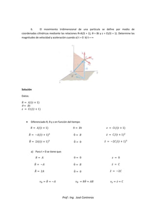 Prof : Ing. José Contreras
6. El movimiento tridimensional de una partícula se define por medio de
coordenadas cilíndricas mediante las relaciones R=A/(t + 1), θ = Bt y z = Ct/(t + 1). Determine las
magnitudes de velocidad y aceleración cuando a) t = 0 b) t = ∞
Solución
Datos:
˜  ™/  1
θ  š
›  œ/  1
• Diferenciado R, θ y z en función del tiempo
˜  ™/  1
˜c  ™/  1

˜d  2™/  1)
θ  š
θc  š
θd  0
›  œ/  1
›c  œ/  1

›d  2œ/  1)
a) Para t = 0 se tiene que:
˜  ™
˜c  ™
˜d  2™
θ  0
θc  š
θd  0
›  0
›c  œ
›d  2œ
  ˜c  ™   ˜gc  ™š ž  ›c  œ
 