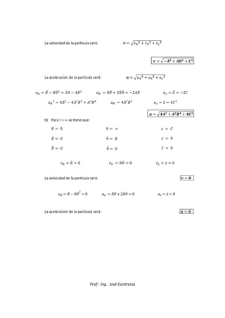 Prof : Ing. José Contreras
La velocidad de la partícula será: 0  e
  
  ž

0  eŸ  Ÿ   ¡
La aceleración de la partícula será:   e
  
  ž

  ˜d  ˜gc

 2™  ™š

  ˜gd  2˜cgc  2™š ž  ¢d  2œ



 4™

 4™

š

 ™

š
  4™

š

ž  ›d  4œ

  eŸ  Ÿ   ¡
b) Para t = ∞ se tiene que:
˜  0
˜c  0
˜d  0
θ  ∞
θc  š
θd  0
›  œ
›c  0
›d  0
  ˜c  0   ˜gc  0 ž  ›c  0
La velocidad de la partícula será: 0  2
˜  ˜
d ˜gc 2
 0 g  ˜gd  2˜
c gc  0 ›  ›d  0
La aceleración de la partícula será:   2
 
