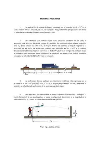 Prof : Ing. José Contreras
PROBLEMAS PROPUESTOS
1. La aceleración de una partícula esta expresada por la ecuación   4  35

en el
cual  está en m/s2
y s e m. Si So = 0 y vo = 0 cuando t = 0 seg, determine a) la posición S en donde
la velocidad es máxima y b) la velocidad cuando S = 2 m.
2. Un automóvil y un camión viajan a una velocidad constante de 54 km/h; el
automóvil está 30 m por detrás del camión. El conductor del automóvil quiere rebasar al camión,
esto es, desea colocar su auto en B, 30 m por delante del camión, y después regresar a la
velocidad de 54 km/h. La aceleración máxima del automóvil es de 2 m/s2
y la máxima
desaceleración obtenida al aplicar los frenos es de 8 m/s2
¿Cuál es el tiempo más corto en el que
el conductor del automóvil puede completar la operación de rebase si en ningún momento
sobrepasa la velocidad de 90 km/h? Trace la curva v-t.
3. La aceleración de una partícula en movimiento rectilíneo esta expresada por la
ecuación   0.15

pulg/seg2
. Si So = 0 y vo = 36 pulg/seg cuando t = 0 seg, determine la
posición, la velocidad y la aceleración de la partícula cuando t=5 seg.
4. Una niña lanza una pelota desde el punto A con velocidad inicial Vo a un ángulo 3°
con la horizontal. Si una pelota golpea la pared en el punto B determine, a) la magnitud de la
velocidad inicial, b) El radio de curvatura mínimo de la trayectoria
 