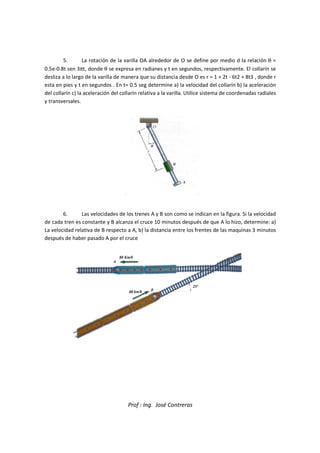 5. La rotación de la v
0.5e-0.8t sen 3πt, donde θ se expresa en radianes y t en segundos, respectivamente. El collarín se
desliza a lo largo de la varilla de manera que su distancia desde O es r = 1 + 2t
esta en pies y t en segundos . En t= 0.5 seg determine a) la velocidad del collarín b) la aceleración
del collarín c) la aceleración del collarín relativa a la varilla. Utilice sistema de coordenadas radiales
y transversales.
6. Las velocidades de los trenes A y B son como se indican en la figura. Si la velocidad
de cada tren es constante y B alcanza el cruce 10 minutos después de que A lo hizo, determine: a)
La velocidad relativa de B respecto a A, b) la distancia entre los
después de haber pasado A por el cruce
Prof : Ing. José Contreras
de la varilla OA alrededor de O se define por medio d la relación
se expresa en radianes y t en segundos, respectivamente. El collarín se
desliza a lo largo de la varilla de manera que su distancia desde O es r = 1 + 2t
esta en pies y t en segundos . En t= 0.5 seg determine a) la velocidad del collarín b) la aceleración
del collarín c) la aceleración del collarín relativa a la varilla. Utilice sistema de coordenadas radiales
Las velocidades de los trenes A y B son como se indican en la figura. Si la velocidad
de cada tren es constante y B alcanza el cruce 10 minutos después de que A lo hizo, determine: a)
La velocidad relativa de B respecto a A, b) la distancia entre los frentes de las maquinas 3 minutos
después de haber pasado A por el cruce
medio d la relación θ =
se expresa en radianes y t en segundos, respectivamente. El collarín se
desliza a lo largo de la varilla de manera que su distancia desde O es r = 1 + 2t - 6t2 + 8t3 , donde r
esta en pies y t en segundos . En t= 0.5 seg determine a) la velocidad del collarín b) la aceleración
del collarín c) la aceleración del collarín relativa a la varilla. Utilice sistema de coordenadas radiales
Las velocidades de los trenes A y B son como se indican en la figura. Si la velocidad
de cada tren es constante y B alcanza el cruce 10 minutos después de que A lo hizo, determine: a)
frentes de las maquinas 3 minutos
 