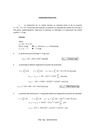 Prof : Ing. José Contreras
PROBLEMAS RESUELTOS
1. La aceleración de un cohete durante un intervalo breve la da la ecuación
  45  3  2

. Al principio del intervalo, la posición y la velocidad del cohete son 275 pies y
110 pies/s; respectivamente. Determine la posición, la velocidad y la aceleración del cohete
cuando   4 seg.
Solución
Datos:
  45  3  2

Para t = 0 seg  so = 275 pies y o = 110 pies/seg
s, , , = ?  t = 4 seg
• La aceleración para el tiempo t = 4 seg será:
  45  34  24

pies/seg2
   /
• La velocidad se obtiene integrando la ecuación de aceleración
   !

#
   !

#
  #  45  3  2

!

#
pies/seg
      (  45  3/2 

 2/3)
4
0
pies/seg
    110  454  3/24

 2/34)
pies/seg
    110  180  24  42.67 pies/seg 0    123, 4/
• La posición del cohete para t = 4 seg puede obtenerse integrando la ecuación de velocidad
5   !

#
5   !

#
5  5#  45  3/2 

 2/3)
!

#
6785
5    5  (  45/2

 1/2 )
 1/6
4
0
6785
5    275  45/2 4

 1/2 )
 1/6 
6785
 