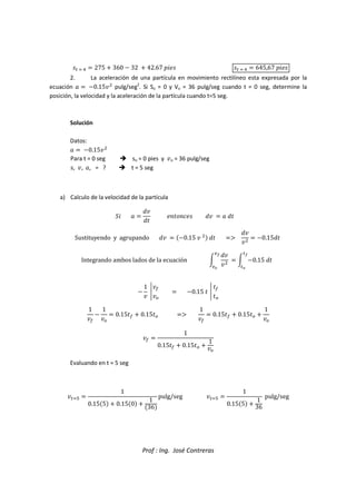 Prof : Ing. José Contreras
5    275  360  32  42.67 6785 5    645,67 6785
2. La aceleración de una partícula en movimiento rectilíneo esta expresada por la
ecuación   0.15

pulg/seg2
. Si So = 0 y Vo = 36 pulg/seg cuando t = 0 seg, determine la
posición, la velocidad y la aceleración de la partícula cuando t=5 seg.
Solución
Datos:
  0.15

Para t = 0 seg  so = 0 pies y o = 36 pulg/seg
s, , , = ?  t = 5 seg
a) Calculo de la velocidad de la partícula
97  
!
!
8:;:85 !   !
Sustituyendo y agrupando !  0.15  
 ! F
!


 0.15!
Integrando ambos lados de la ecuación M
!


NO
NP
 M 0.15 !
O
P

1


#
 0.15 

#
1


1
#
 0.15  0.15# F
1

 0.15  0.15# 
1
#
 
1
0.15  0.15# 
1
#
Evaluando en t = 5 seg
Q 
1
0.155  0.150 
1
36
pulg/seg Q 
1
0.155 
1
36
pulg/seg
 
