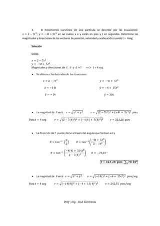 Prof : Ing. José Contreras
3. El movimiento curvilíneo de una partícula se describe por las ecuaciones:
V  2  7

;^  4  5)
en las cuelas x e y están en pies y t en segundos. Determine las
magnitudes y direcciones de los vectores de posición, velocidad y aceleración cuando t = 4seg.
Solución
Datos:
V  2  7

^  4  5)
Magnitudes y direcciones de _`, ` ^ 
a ? ==F t = 4 seg.
• Se obtienen las derivadas de las ecuaciones:
V  2  7

Vc  14
Vd  14
^  4  5)
^c  4  15

^d  30
• La magnitud de _` será: _  eV
  ^
 _  e2  7

  4  5)
 6785
Para t  4 seg _  e2  74

  44  54)
 r  323.28 pies
• La dirección de _` puede darse a través del ángulo que forman x e y
g  :hi
j
^
V
k g  :hi
l
4  5)
2  7
 m
g  :hi
l
44  54)
2  74
 m g  70,10°
n`  11, 3  42, R2°
°
°
°
• La magnitud de ` será:   eVc
  ^c
   e14
  4  15

 pies/seg
Para t  4 seg _  e144
  4  154

   242,55 pies/seg
 