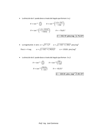 Prof : Ing. José Contreras
• La dirección de ` puede darse a través del ángulo que forman Vc e ^c
g  :hi
o
^c
Vc
p g  :hi
l
4  15

14
m
g  :hi
l
4  154

144
m g  76,65°
q
a  ,  / 4, °
°
°
°
• La magnitud de 
a será:   eVd
  ^d
   e14
   30
 pies/seg

Para t  4 seg   e14
   304
   120,81 pies/seg

• La dirección de 
a puede darse a través del ángulo que forman Vd e ^d
g  :hi
o
^d
Vd
p g  :hi
o
30
14
p
g  :hi
o
304
14
p g  83.35°

r  R2, 3R  /
31, 1°
°
°
°
 
