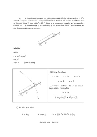 Prof : Ing. José Contreras
4. La rotación de la barra OA con respecto de O está definida por la relación g  2

,
donde θ se expresa en radianes y t en segundos. El collarín B resbala por la barra de tal forma que
su distancia desde O es _  60

 20)
, donde _ se expresa en pulgadas y t en segundos.
Cuando   1 s determínense a) su velocidad, b) su aceleración total. Utilice sistema de
coordenadas tangenciales y normales
Solución
Datos
_  60

 20)
g  2

` ^ 
a  ? para t  1 seg
Del Mov. Curvilineo :
5  _ g 5c  _ gc 5d  _ gd
x  gc y  gd
Adoptando sistema de coordenadas
tangenciales y normales
`  5c 8

a  e5d 8
  5c
/{ 8|

a La velocidad será:
`  5c 8 `  _gc 8 `  60

 20) . 4 8
 