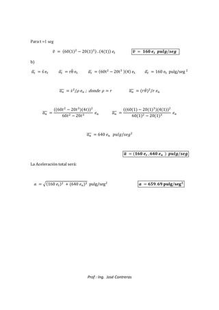 Prof : Ing. José Contreras
Para t =1 seg
`  601

 201) . 41 8 0
r  R2  €‚ƒ/„ƒ
b

r  sd e… 
r  rθd e… 
r  60t

 20t) 4 e… 
r  160 e… pulg/seg 

|
aaa  5c

/{ 8| ; donde {  _ |
aaa  _gc

/_ 8|
|
aaa 
60

 20)
4

60
  20)
8| |
aaa 
601  201)
41

601
  201)
8|
|
aaa  640 8| 6‡ˆ‰/58‰


r  R2  , 2 Š  €‚ƒ/„ƒ
La Aceleración total será:
  e160 8
  640 8|
 pulg/seg

  S. S TU/
 