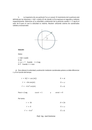 Prof : Ing. José Contreras
5. La trayectoria de una partícula P es un caracol. El movimiento de la partícula está
definido por las relaciones r = b(2 + cosπt) y θ =πt, donde t y θ se expresan en segundos y radianes
respectivamente. Determine a) La velocidad y aceleración de la partícula cuando t = 2 seg b) el
valor de θ para el cual la velocidad es máxima. Resolver utilizando sistema de coordenadas
radiales y transversales
Solución
Datos:
r = b(2 + cosπt)
θ =πt
 ^  = ? Cuando t = 2 seg
θ =? Cuando   max
a) Para obtener la velocidad y aceleración mediante coordenadas polares se debe diferenciar
_ y g en función del tiempo
_  Œ2  cos π
_c  Œ 58:
_d  Œ 

;5
θ  π
θc  π
θd  0
Para t = 2 seg ;5π  1 y 58:π  0
Por tanto:
_  3Œ
_c  0
_d  Œ 

θ  2
θc  π
θd  0
 