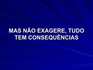 MAS NÃO EXAGERE, TUDO TEM CONSEQUÊNCIAS 