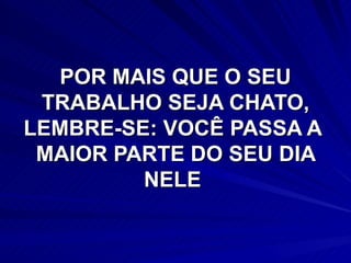 POR MAIS QUE O SEU TRABALHO SEJA CHATO, LEMBRE-SE: VOCÊ PASSA A  MAIOR PARTE DO SEU DIA NELE  