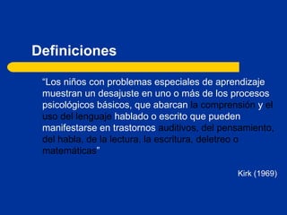 Definiciones “ Los niños con problemas especiales de aprendizaje muestran un desajuste en uno o más de los procesos psicológicos básicos, que abarcan  la comprensión  y  el uso del lenguaje  hablado o escrito que pueden manifestarse en trastornos  auditivos, del pensamiento, del habla, de la lectura, la escritura, deletreo o matemáticas ” Kirk (1969) 