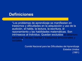 Definiciones “ Los problemas de aprendizaje se manifiestan en trastornos y dificultades en la adquisición y uso de la audición, el habla, la lectura, la escritura, el razonamiento y las habilidades matemáticas. Son intrínsecos al individuo. Quedan excluidos  el deterioro sensorial, retraso mental y trastornos emocionales y sociales ” Comité Nacional para las Dificultades del Aprendizaje Estados Unidos (1981) 