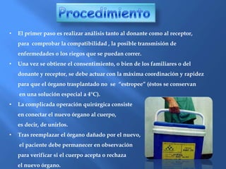 ProcedimientoEl primer paso es realizar análisis tanto al donante como al receptor, 	para  comprobar la compatibilidad , la posible transmisión de 	enfermedades o los riegos que se puedan correr.Una vez se obtiene el consentimiento, o bien de los familiares o del	donante y receptor, se debe actuar con la máxima coordinación y rapidez 	para que el órgano trasplantado no  se  “estropee” (éstos se conservan	 en una solución especial a 4°C).La complicada operación quirúrgica consiste 	en conectar el nuevo órgano al cuerpo, 	es decir, de unirlos.Tras reemplazar el órgano dañado por el nuevo,	 el paciente debe permanecer en observación 	para verificar si el cuerpo acepta o rechaza 	el nuevo órgano.