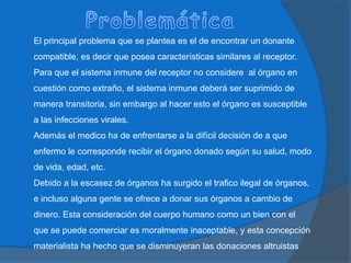 ProblemáticaEl principal problema que se plantea es el de encontrar un donante compatible, es decir que posea características similares al receptor.Para que el sistema inmune del receptor no considere  al órgano en cuestión como extraño, el sistema inmune deberá ser suprimido de manera transitoria, sin embargo al hacer esto el órgano es susceptible a las infecciones virales.Además el medico ha de enfrentarse a la difícil decisión de a que enfermo le corresponde recibir el órgano donado según su salud, modo de vida, edad, etc.Debido a la escasez de órganos ha surgido el trafico ilegal de órganos, e incluso alguna gente se ofrece a donar sus órganos a cambio de dinero. Esta consideración del cuerpo humano como un bien con el que se puede comerciar es moralmente inaceptable, y esta concepción materialista ha hecho que se disminuyeran las donaciones altruistas