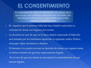 El consentimiento El consentimiento debe ser informado, esto quiere decir que los que van a donar(o autorizar) han de recibir una información exhaustiva y comprensible para evitar  engaños y mal entendidosSe  requiere que la persona fallecida haya dejado expresada su voluntad de donar sus órganos por escrito.La decisión en caso de que no lo haya dejado expresado el fallecido será tomada por los familiares siguiendo el siguiente orden: Padres, cónyuges, hijos, hermanos o abuelos.El donante vivo podrá revocar su decisión de donar sus órganos hasta el ultimo instante sin que hay repercusiones legales. En el caso de que sea menor se necesitará el consentimiento de sus tutores legales.