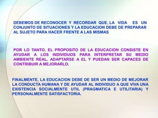 DEBEMOS DE RECONOCER Y RECORDAR QUE, LA VIDA ES UN CONJUNTO DE SITUACIONES Y LA EDUCACION DEBE DE PREPARAR AL SUJETO PARA HACER FRENTE A LAS MISMASPOR LO TANTO, EL PROPOSITO DE LA EDUCACION CONSISTE EN AYUDAR A LOS INDIVIDUOS PARA INTERPRETAR SU MEDIO AMBIENTE REAL, ADAPTARSE A EL Y PUEDAN SER CAPACES DE CONTRIBUIR A MEJORARLO.FINALMENTE, LA EDUCACION DEBE DE SER UN MEDIO DE MEJORAR LA CONDUCTA HUMANA Y DE AYUDAR AL INDIVIDUO A QUE VIVA UNA EXISTENCIA SOCIALMENTE UTIL (PRAGMATICA E UTILITARIA) Y PERSONALMENTE SATISFACTORIA.
