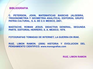 BIBLIOGRAFIAC. PETERSON, JOHN, MATEMATICAS BASICAS (ALGEBRA, TRIGONOMETRIA Y GEOMETRIA ANALITICA). EDITORIAL GRUPO PATRIA CULTURAL, S. A. DE C.V. MEXICO, 2001.MASTACHE, ROMAN JESUS. DIDACTIVA GENERAL. SEGUNDA PARTE. EDITORIAL HERRERO, S. A. MEXICO, 1979.FOTOGRAFIAS TOMADAS DE INTERNET, LA GUERRA EN IRAK.RUIZ, LIMON RAMON. (2006) HISTORIA Y EVOLUCION DEL PENSAMIENTO CIENTIFICO. www.monografias.comRUIZ, LIMON RAMON