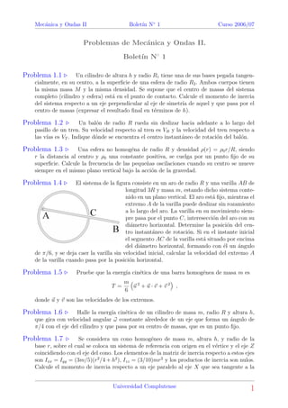 Mec´anica y Ondas II Bolet´ın N◦
1 Curso 2006/07
Problemas de Mec´anica y Ondas II.
Bolet´ın N◦
1
Problema 1.1 Un cilindro de altura h y radio R1 tiene una de sus bases pegada tangen-
cialmente, en su centro, a la superﬁcie de una esfera de radio R2. Ambos cuerpos tienen
la misma masa M y la misma densidad. Se supone que el centro de masas del sistema
completo (cilindro y esfera) est´a en el punto de contacto. Calcule el momento de inercia
del sistema respecto a un eje perpendicular al eje de simetr´ıa de aquel y que pasa por el
centro de masas (expresar el resultado ﬁnal en t´erminos de h).
Problema 1.2 Un bal´on de radio R rueda sin deslizar hacia adelante a lo largo del
pasillo de un tren. Su velocidad respecto al tren es VB y la velocidad del tren respecto a
las v´ıas es VT . Indique d´onde se encuentra el centro instant´aneo de rotaci´on del bal´on.
Problema 1.3 Una esfera no homog´ena de radio R y densidad ρ(r) = ρ0r/R, siendo
r la distancia al centro y ρ0 una constante positiva, se cuelga por un punto ﬁjo de su
superﬁcie. Calcule la frecuencia de las peque˜nas oscilaciones cuando su centro se mueve
siempre en el mismo plano vertical bajo la acci´on de la gravedad.
Problema 1.4 El sistema de la ﬁgura consiste en un aro de radio R y una varilla AB de
longitud 3R y masa m, estando dicho sistema conte-
nido en un plano vertical. El aro est´a ﬁjo, mientras el
extremo A de la varilla puede deslizar sin rozamiento
a lo largo del aro. La varilla en su movimiento siem-
pre pasa por el punto C, interesecci´on del aro con su
di´ametro horizontal. Determine la posici´on del cen-
tro instant´aneo de rotaci´on. Si en el instante inicial
el segmento AC de la varilla est´a situado por encima
del di´ametro horizontal, formando con ´el un ´angulo
de π/6, y se deja caer la varilla sin velocidad inicial, calcular la velocidad del extremo A
de la varilla cuando pasa por la posici´on horizontal.
Problema 1.5 Pruebe que la energ´ıa cin´etica de una barra homog´enea de masa m es
T =
m
6
u 2
+ u · v + v 2
,
donde u y v son las velocidades de los extremos.
Problema 1.6 Halle la energ´ıa cin´etica de un cilindro de masa m, radio R y altura h,
que gira con velocidad angular ω constante alrededor de un eje que forma un ´angulo de
π/4 con el eje del cilindro y que pasa por su centro de masas, que es un punto ﬁjo.
Problema 1.7 Se considera un cono homog´eneo de masa m, altura h, y radio de la
base r, sobre el cual se coloca un sistema de referencia con origen en el v´ertice y el eje Z
coincidiendo con el eje del cono. Los elementos de la matriz de inercia respecto a estos ejes
son Ixx = Iyy = (3m/5)(r2
/4 + h2
), Izz = (3/10)mr2
y los productos de inercia son nulos.
Calcule el momento de inercia respecto a un eje paralelo al eje X que sea tangente a la
Universidad Complutense 1
 