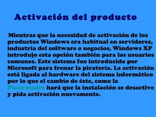Activación del producto Mientras que la necesidad de activación de los productos Windows era habitual en servidores, industria del software o negocios, Windows XP introdujo esta opción también para los usuarios comunes. Este sistema fue introducido por Microsoft para frenar la piratería. La activación está ligada al hardware del sistema informático por lo que el cambio de éste, como la  Placa madre  hará que la instalación se desactive y pida activación nuevamente. 