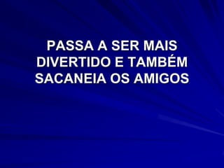 PASSA A SER MAIS
DIVERTIDO E TAMBÉM
SACANEIA OS AMIGOS
 