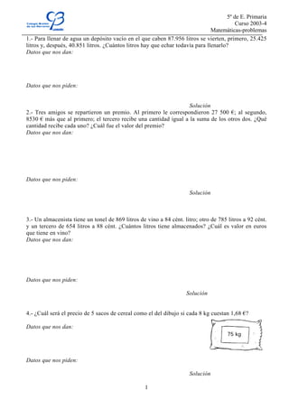 5º de E. Primaria
                                                                                         Curso 2003-4
                                                                               Matemáticas-problemas
1.- Para llenar de agua un depósito vacío en el que caben 87.956 litros se vierten, primero, 25.425
litros y, después, 40.851 litros. ¿Cuántos litros hay que echar todavía para llenarlo?
Datos que nos dan:




Datos que nos piden:


                                                                  Solución
2.- Tres amigos se repartieron un premio. Al primero le correspondieron 27 500 €; al segundo,
8530 € más que al primero; el tercero recibe una cantidad igual a la suma de los otros dos. ¿Qué
cantidad recibe cada uno? ¿Cuál fue el valor del premio?
Datos que nos dan:




Datos que nos piden:

                                                                     Solución



3.- Un almacenista tiene un tonel de 869 litros de vino a 84 cént. litro; otro de 785 litros a 92 cént.
y un tercero de 654 litros a 88 cént. ¿Cuántos litros tiene almacenados? ¿Cuál es valor en euros
que tiene en vino?
Datos que nos dan:




Datos que nos piden:

                                                                    Solución


4.- ¿Cuál será el precio de 5 sacos de cereal como el del dibujo si cada 8 kg cuestan 1,68 €?

Datos que nos dan:




Datos que nos piden:

                                                                     Solución

                                                  1
 