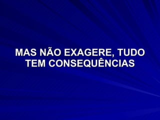 MAS NÃO EXAGERE, TUDO TEM CONSEQUÊNCIAS 