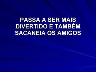 PASSA A SER MAIS DIVERTIDO E TAMBÉM SACANEIA OS AMIGOS 