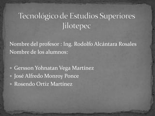 Nombre del profesor : Ing. Rodolfo Alcántara Rosales
Nombre de los alumnos:

 Gersson Yohnatan Vega Martínez
 José Alfredo Monroy Ponce
 Rosendo Ortiz Martínez
 