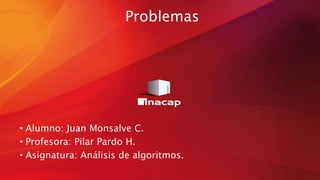 Problemas
• Alumno: Juan Monsalve C.
• Profesora: Pilar Pardo H.
• Asignatura: Análisis de algoritmos.
 