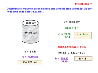 Determinar el volumen de un cilindro que tiene de área lateral 251.20 cm2
y de área de la base 78.50 cm2
.
251.20 cm2
B = 78.50 cm2
78.50 = ¶ r2
r2
= 78.50
3.14
r = 5 cm
AREA LATERAL = P x h
251.20 = 3.14 x 10 x h
h = 251.20
31.40
h = 8
V = B x h
V = 78.50 x 8
V = 628 cm3
78.50 cm2
PROBLEMA 7
 