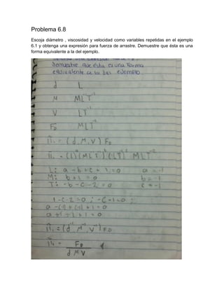 Problema 6.8 
Escoja diámetro , viscosidad y velocidad como variables repetidas en el ejemplo 6.1 y obtenga una expresión para fuerza de arrastre. Demuestre que ésta es una forma equivalente a la del ejemplo. 
