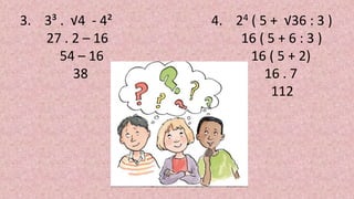 3. 3³ . √4 - 4²
27 . 2 – 16
54 – 16
38
4. 24 ( 5 + √36 : 3 )
16 ( 5 + 6 : 3 )
16 ( 5 + 2)
16 . 7
112