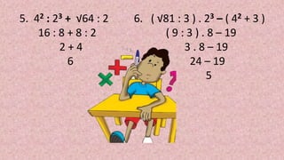 5. 42 : 23 + √64 : 2
16 : 8 + 8 : 2
2 + 4
6
6. ( √81 : 3 ) . 23 – ( 42 + 3 )
( 9 : 3 ) . 8 – 19
3 . 8 – 19
24 – 19
5
