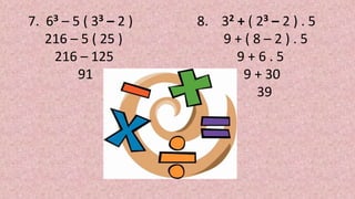 7. 63 – 5 ( 33 – 2 )
216 – 5 ( 25 )
216 – 125
91
8. 32 + ( 23 – 2 ) . 5
9 + ( 8 – 2 ) . 5
9 + 6 . 5
9 + 30
39