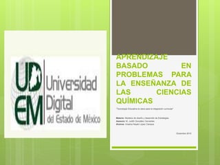 APRENDIZAJE
BASADO EN
PROBLEMAS PARA
LA ENSEÑANZA DE
LAS CIENCIAS
QUÍMICAS
“Tecnología Educativa la clave para la integración curricular”
Materia: Modelos de diseño y desarrollo de Estrategias
Asesora: M. Judith González Cervantes
Alumna: Ariadna Nayeli López Campos
Diciembre 2015
 