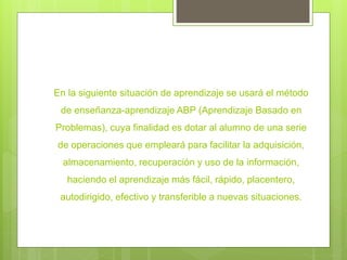 En la siguiente situación de aprendizaje se usará el método
de enseñanza-aprendizaje ABP (Aprendizaje Basado en
Problemas), cuya finalidad es dotar al alumno de una serie
de operaciones que empleará para facilitar la adquisición,
almacenamiento, recuperación y uso de la información,
haciendo el aprendizaje más fácil, rápido, placentero,
autodirigido, efectivo y transferible a nuevas situaciones.
 