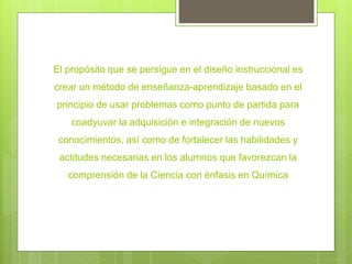 El propósito que se persigue en el diseño instruccional es
crear un método de enseñanza-aprendizaje basado en el
principio de usar problemas como punto de partida para
coadyuvar la adquisición e integración de nuevos
conocimientos, así como de fortalecer las habilidades y
actitudes necesarias en los alumnos que favorezcan la
comprensión de la Ciencia con énfasis en Química
 