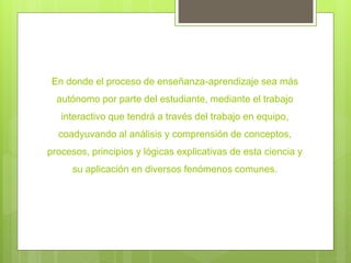 En donde el proceso de enseñanza-aprendizaje sea más
autónomo por parte del estudiante, mediante el trabajo
interactivo que tendrá a través del trabajo en equipo,
coadyuvando al análisis y comprensión de conceptos,
procesos, principios y lógicas explicativas de esta ciencia y
su aplicación en diversos fenómenos comunes.
 