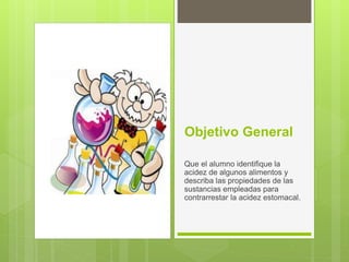 Objetivo General
Que el alumno identifique la
acidez de algunos alimentos y
describa las propiedades de las
sustancias empleadas para
contrarrestar la acidez estomacal.
 